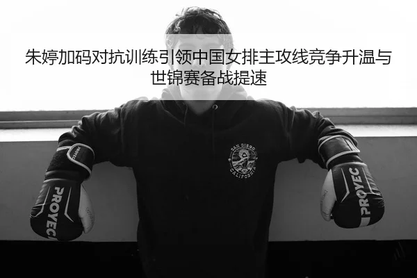 朱婷加码对抗训练引领中国女排主攻线竞争升温与世锦赛备战提速