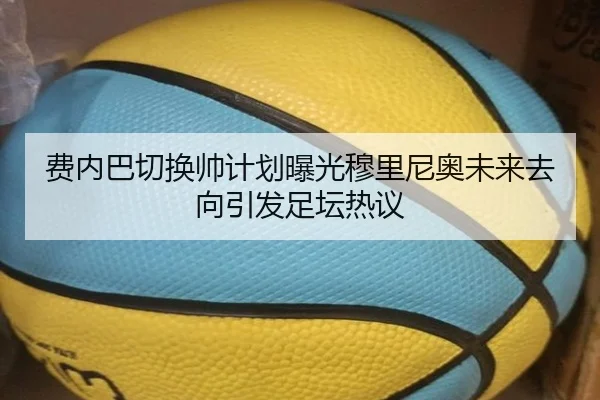 费内巴切换帅计划曝光穆里尼奥未来去向引发足坛热议